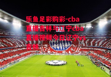 乐鱼足彩购彩-cba直播吉林与辽宁cba直播视频今日辽宁vs吉林