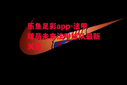 乐鱼足彩app-法甲球员未来法甲球队最新关系